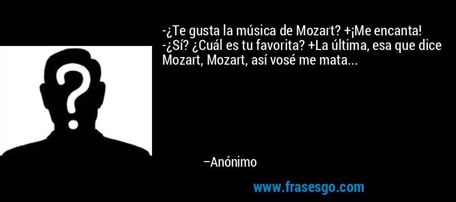 -¿Te gusta la música de Mozart? +¡Me encanta! -¿Sí? ¿Cuál es tu favorita? +La última, esa que dice Mozart, Mozart, así vosé me mata... – Anónimo