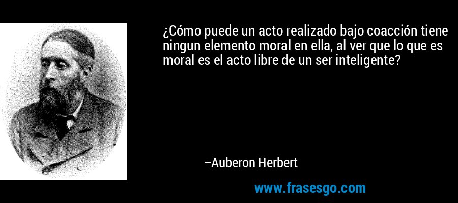 ¿Cómo puede un acto realizado bajo coacción tiene ningun elemento moral en ella, al ver que lo que es moral es el acto libre de un ser inteligente? – Auberon Herbert
