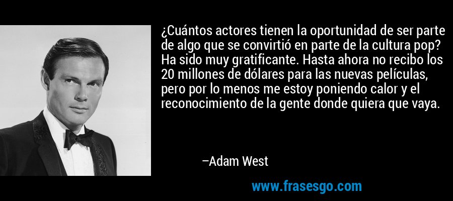 ¿Cuántos actores tienen la oportunidad de ser parte de algo que se convirtió en parte de la cultura pop? Ha sido muy gratificante. Hasta ahora no recibo los 20 millones de dólares para las nuevas películas, pero por lo menos me estoy poniendo calor y el reconocimiento de la gente donde quiera que vaya. – Adam West
