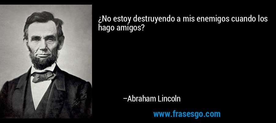 ¿No estoy destruyendo a mis enemigos cuando los hago amigos? – Abraham Lincoln