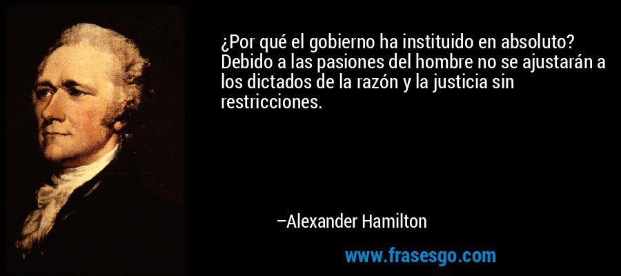 ¿Por qué el gobierno ha instituido en absoluto? Debido a las pasiones del hombre no se ajustarán a los dictados de la razón y la justicia sin restricciones. – Alexander Hamilton