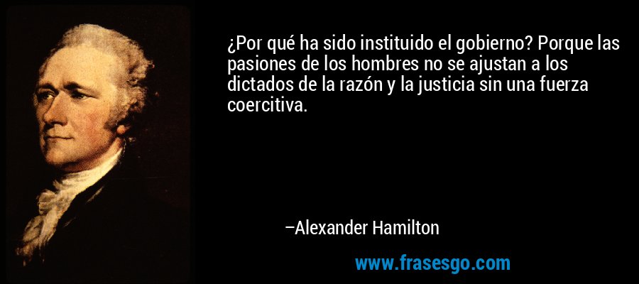 ¿Por qué ha sido instituido el gobierno? Porque las pasiones de los hombres no se ajustan a los dictados de la razón y la justicia sin una fuerza coercitiva.  – Alexander Hamilton