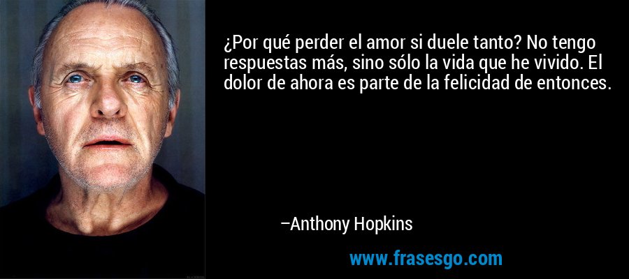 ¿Por qué perder el amor si duele tanto? No tengo respuestas más, sino sólo la vida que he vivido. El dolor de ahora es parte de la felicidad de entonces. – Anthony Hopkins