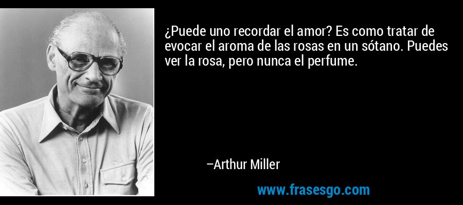 ¿Puede uno recordar el amor? Es como tratar de evocar el aroma de las rosas en un sótano. Puedes ver la rosa, pero nunca el perfume. – Arthur Miller