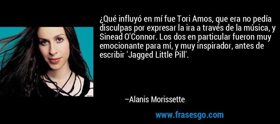 ¿Qué influyó en mí fue Tori Amos, que era no pedía disculpas por expresar la ira a través de la música, y Sinead O'Connor. Los dos en particular fueron muy emocionante para mí, y muy inspirador, antes de escribir 'Jagged Little Pill'. – Alanis Morissette