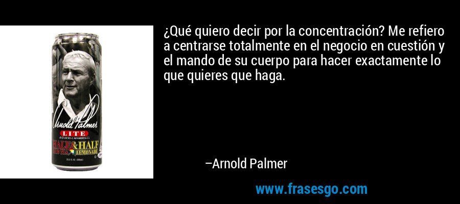 ¿Qué quiero decir por la concentración? Me refiero a centrarse totalmente en el negocio en cuestión y el mando de su cuerpo para hacer exactamente lo que quieres que haga. – Arnold Palmer