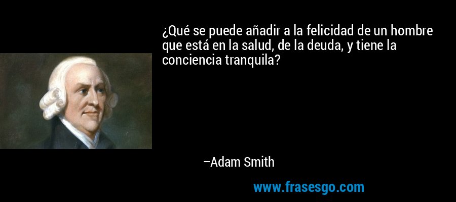 ¿Qué se puede añadir a la felicidad de un hombre que está en la salud, de la deuda, y tiene la conciencia tranquila? – Adam Smith