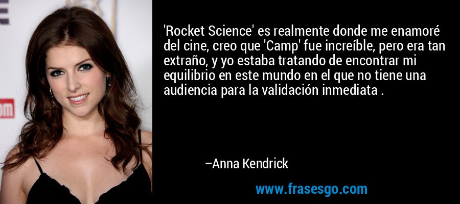 'Rocket Science' es realmente donde me enamoré del cine, creo que 'Camp' fue increíble, pero era tan extraño, y yo estaba tratando de encontrar mi equilibrio en este mundo en el que no tiene una audiencia para la validación inmediata . – Anna Kendrick