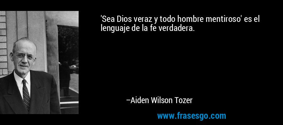 'Sea Dios veraz y todo hombre mentiroso' es el lenguaje de la fe verdadera. – Aiden Wilson Tozer