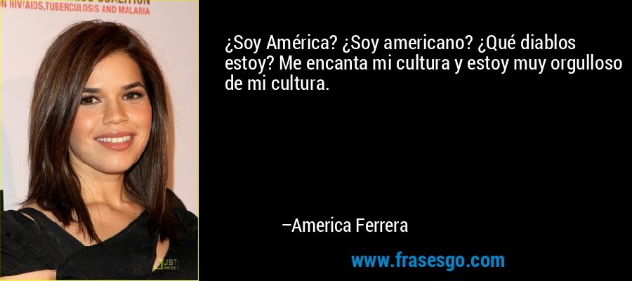 ¿Soy América? ¿Soy americano? ¿Qué diablos estoy? Me encanta mi cultura y estoy muy orgulloso de mi cultura. – America Ferrera