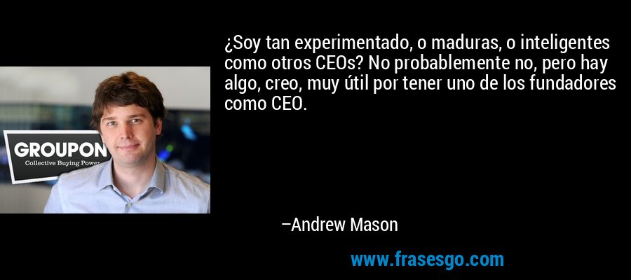 ¿Soy tan experimentado, o maduras, o inteligentes como otros CEOs? No probablemente no, pero hay algo, creo, muy útil por tener uno de los fundadores como CEO. – Andrew Mason
