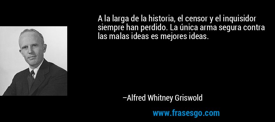 A la larga de la historia, el censor y el inquisidor siempre han perdido. La única arma segura contra las malas ideas es mejores ideas. – Alfred Whitney Griswold
