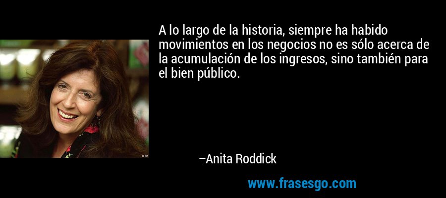 A lo largo de la historia, siempre ha habido movimientos en los negocios no es sólo acerca de la acumulación de los ingresos, sino también para el bien público. – Anita Roddick