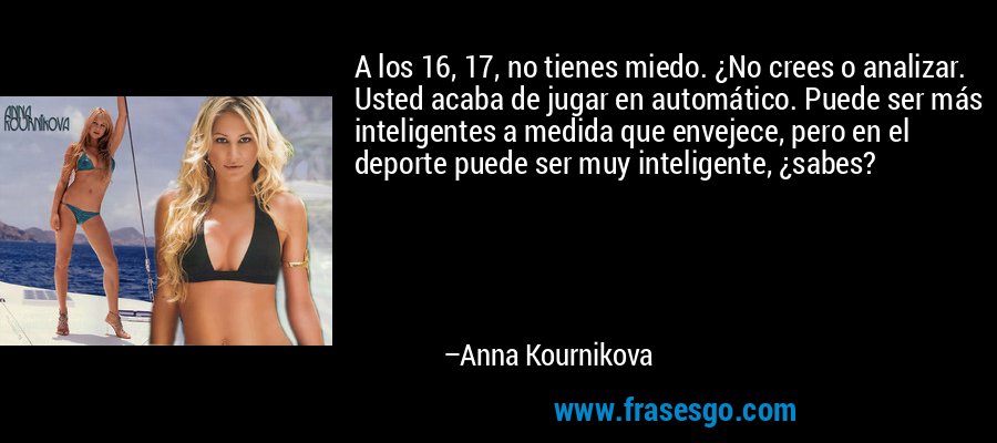 A los 16, 17, no tienes miedo. ¿No crees o analizar. Usted acaba de jugar en automático. Puede ser más inteligentes a medida que envejece, pero en el deporte puede ser muy inteligente, ¿sabes? – Anna Kournikova