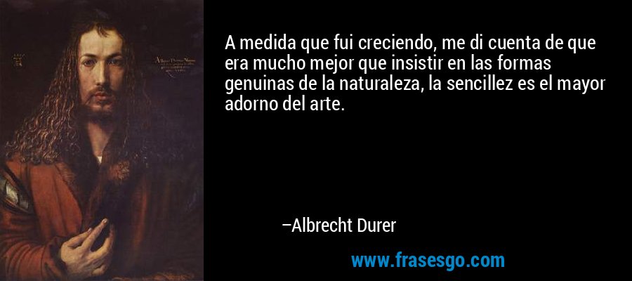 A medida que fui creciendo, me di cuenta de que era mucho mejor que insistir en las formas genuinas de la naturaleza, la sencillez es el mayor adorno del arte. – Albrecht Durer