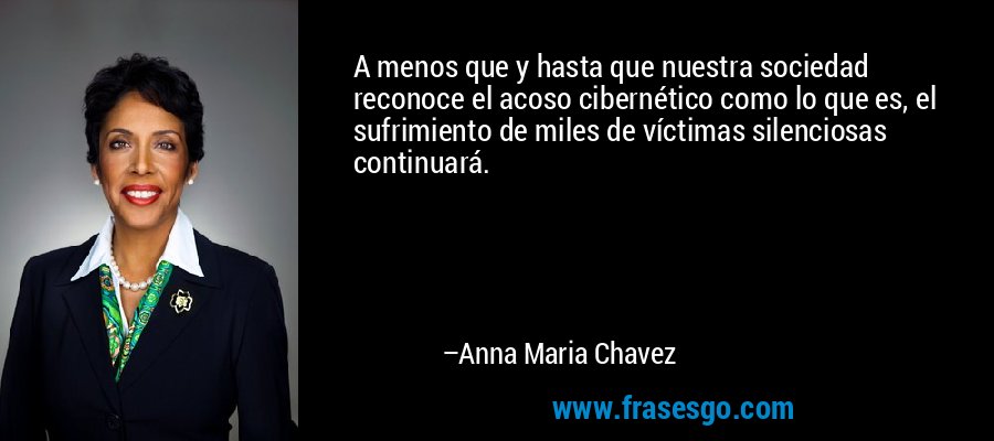 A menos que y hasta que nuestra sociedad reconoce el acoso cibernético como lo que es, el sufrimiento de miles de víctimas silenciosas continuará. – Anna Maria Chavez