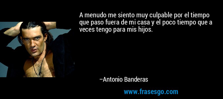 A menudo me siento muy culpable por el tiempo que paso fuera de mi casa y el poco tiempo que a veces tengo para mis hijos. – Antonio Banderas