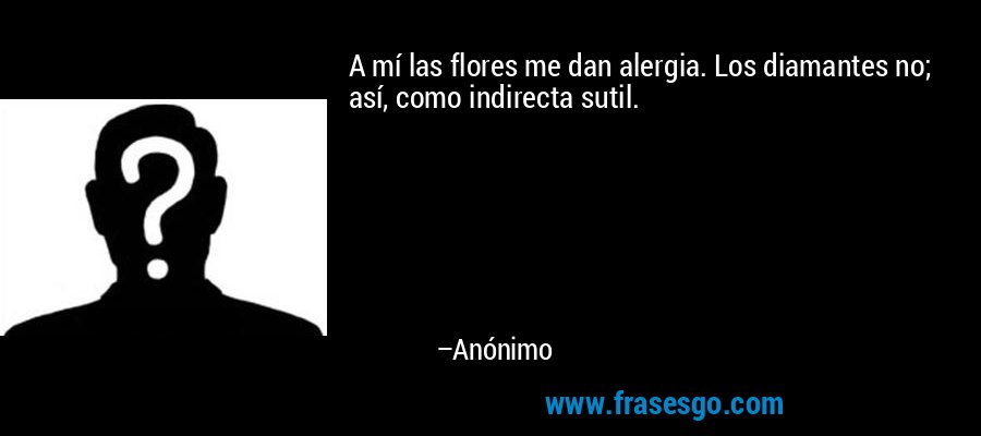 A mí las flores me dan alergia. Los diamantes no; así, como indirecta sutil. – Anónimo