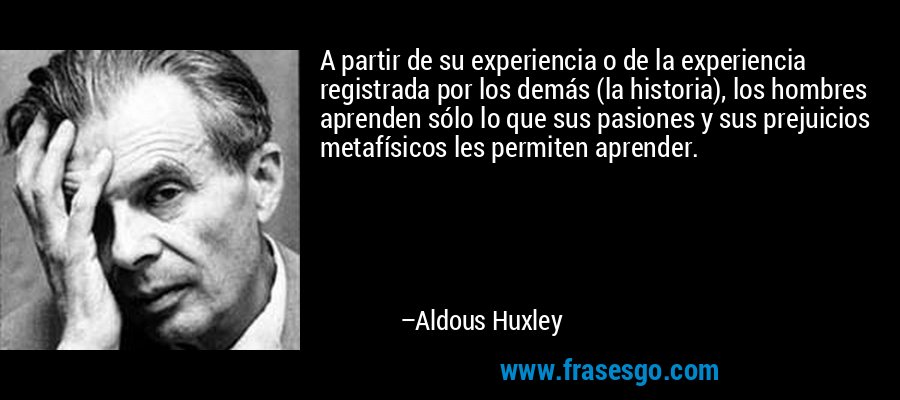 A partir de su experiencia o de la experiencia registrada por los demás (la historia), los hombres aprenden sólo lo que sus pasiones y sus prejuicios metafísicos les permiten aprender. – Aldous Huxley