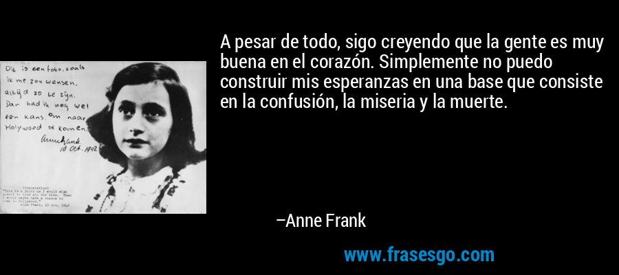 A pesar de todo, sigo creyendo que la gente es muy buena en el corazón. Simplemente no puedo construir mis esperanzas en una base que consiste en la confusión, la miseria y la muerte. – Anne Frank