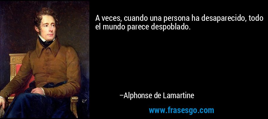 A veces, cuando una persona ha desaparecido, todo el mundo parece despoblado. – Alphonse de Lamartine