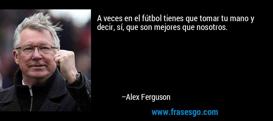 A veces en el fútbol tienes que tomar tu mano y decir, sí, que son mejores que nosotros. – Alex Ferguson
