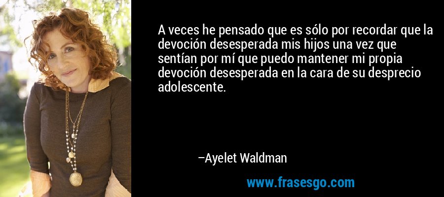 A veces he pensado que es sólo por recordar que la devoción desesperada mis hijos una vez que sentían por mí que puedo mantener mi propia devoción desesperada en la cara de su desprecio adolescente. – Ayelet Waldman