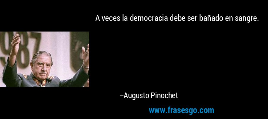 A veces la democracia debe ser bañado en sangre. – Augusto Pinochet