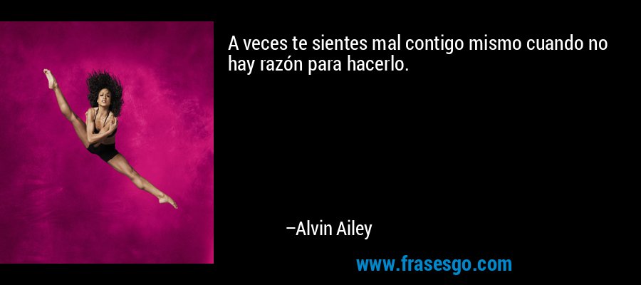 A veces te sientes mal contigo mismo cuando no hay razón para hacerlo. – Alvin Ailey