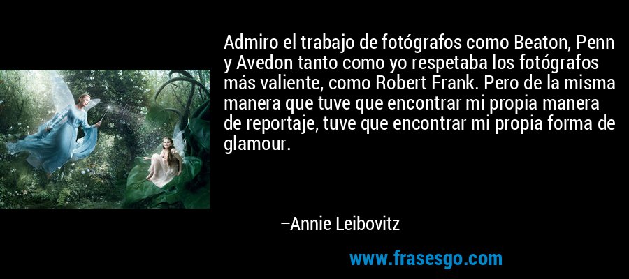 Admiro el trabajo de fotógrafos como Beaton, Penn y Avedon tanto como yo respetaba los fotógrafos más valiente, como Robert Frank. Pero de la misma manera que tuve que encontrar mi propia manera de reportaje, tuve que encontrar mi propia forma de glamour. – Annie Leibovitz
