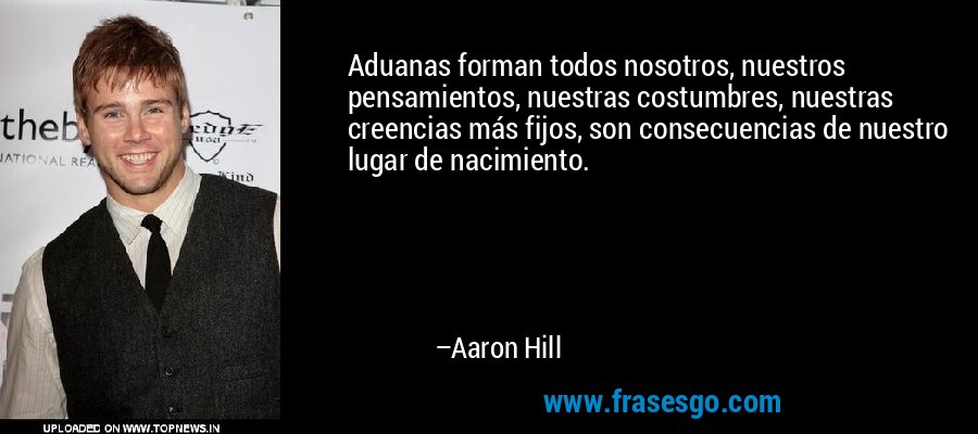 Aduanas forman todos nosotros, nuestros pensamientos, nuestras costumbres, nuestras creencias más fijos, son consecuencias de nuestro lugar de nacimiento. – Aaron Hill