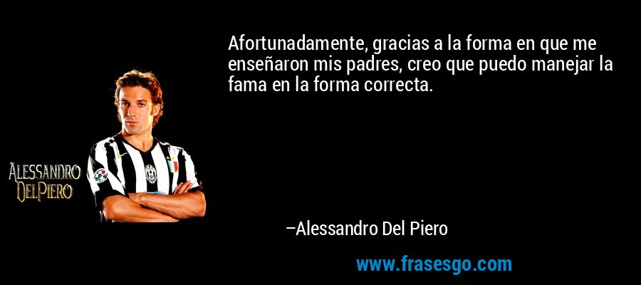 Afortunadamente, gracias a la forma en que me enseñaron mis padres, creo que puedo manejar la fama en la forma correcta. – Alessandro Del Piero