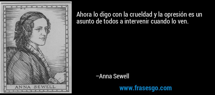 Ahora lo digo con la crueldad y la opresión es un asunto de todos a intervenir cuando lo ven. – Anna Sewell