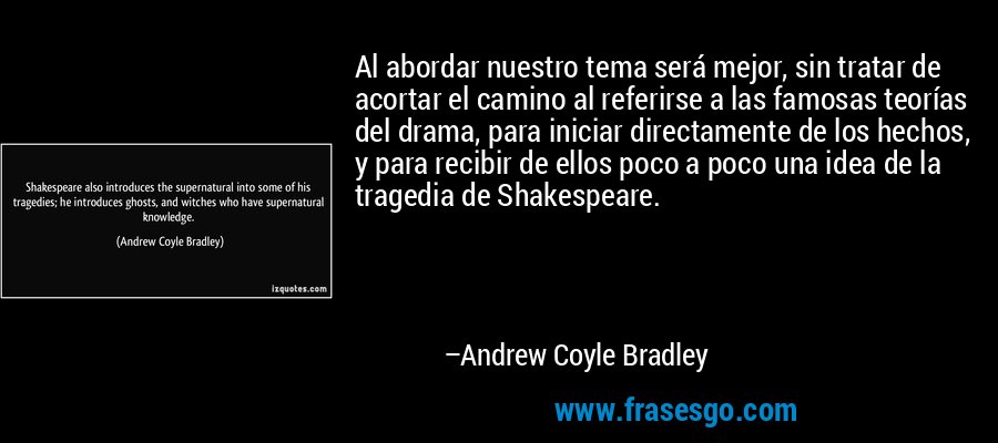 Al abordar nuestro tema será mejor, sin tratar de acortar el camino al referirse a las famosas teorías del drama, para iniciar directamente de los hechos, y para recibir de ellos poco a poco una idea de la tragedia de Shakespeare. – Andrew Coyle Bradley