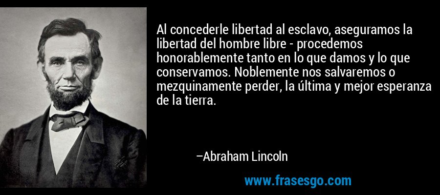 Al concederle libertad al esclavo, aseguramos la libertad del hombre libre - procedemos honorablemente tanto en lo que damos y lo que conservamos. Noblemente nos salvaremos o mezquinamente perder, la última y mejor esperanza de la tierra. – Abraham Lincoln