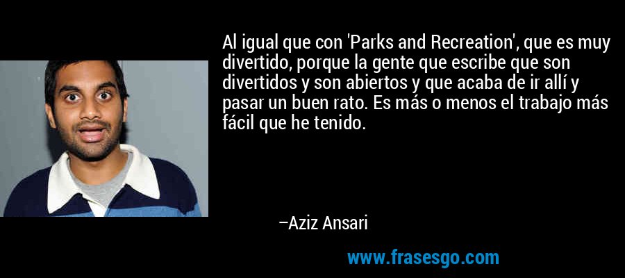 Al igual que con 'Parks and Recreation', que es muy divertido, porque la gente que escribe que son divertidos y son abiertos y que acaba de ir allí y pasar un buen rato. Es más o menos el trabajo más fácil que he tenido. – Aziz Ansari