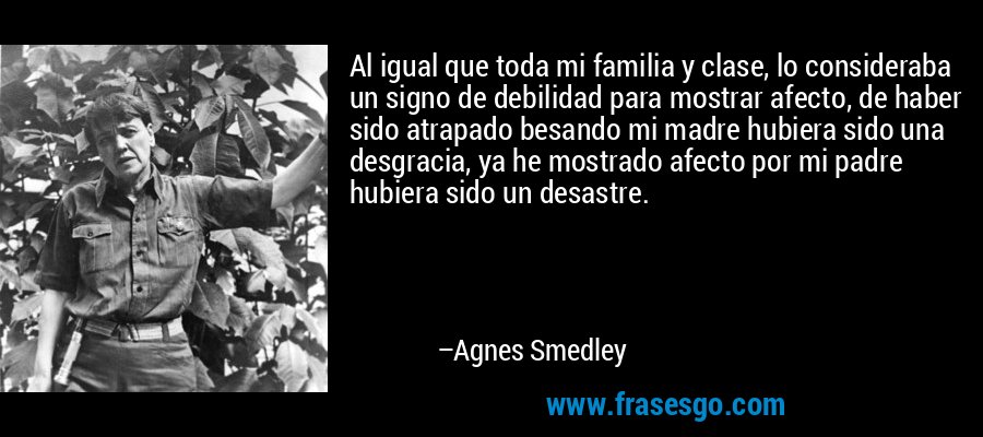 Al igual que toda mi familia y clase, lo consideraba un signo de debilidad para mostrar afecto, de haber sido atrapado besando mi madre hubiera sido una desgracia, ya he mostrado afecto por mi padre hubiera sido un desastre. – Agnes Smedley