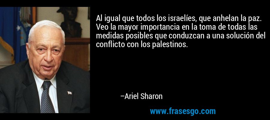 Al igual que todos los israelíes, que anhelan la paz. Veo la mayor importancia en la toma de todas las medidas posibles que conduzcan a una solución del conflicto con los palestinos. – Ariel Sharon