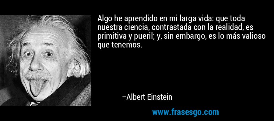 Algo he aprendido en mi larga vida: que toda nuestra ciencia, contrastada con la realidad, es primitiva y pueril; y, sin embargo, es lo más valioso que tenemos. – Albert Einstein