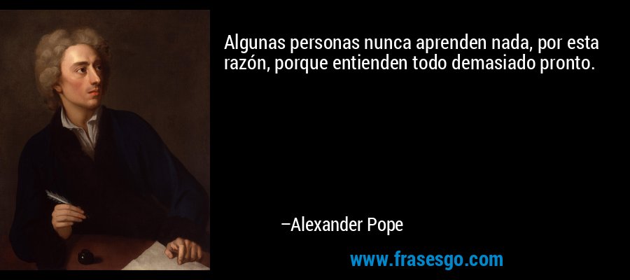 Algunas personas nunca aprenden nada, por esta razón, porque entienden todo demasiado pronto. – Alexander Pope