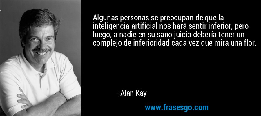 Algunas personas se preocupan de que la inteligencia artificial nos hará sentir inferior, pero luego, a nadie en su sano juicio debería tener un complejo de inferioridad cada vez que mira una flor. – Alan Kay