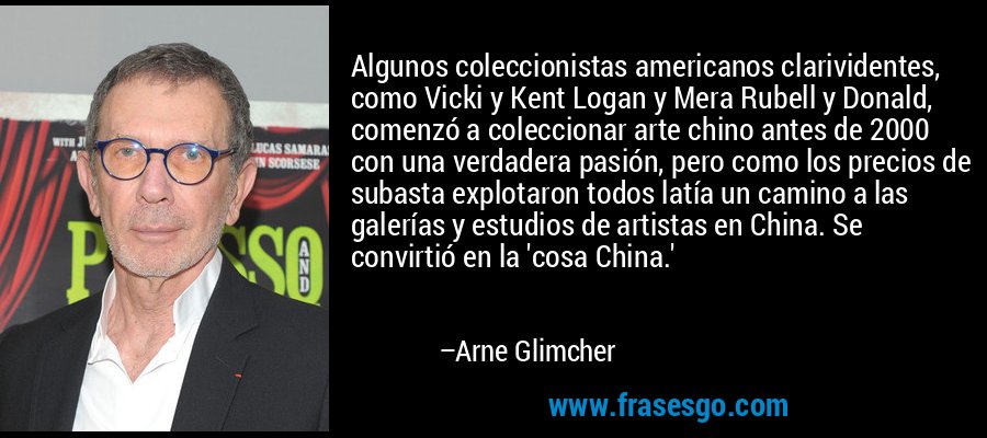 Algunos coleccionistas americanos clarividentes, como Vicki y Kent Logan y Mera Rubell y Donald, comenzó a coleccionar arte chino antes de 2000 con una verdadera pasión, pero como los precios de subasta explotaron todos latía un camino a las galerías y estudios de artistas en China. Se convirtió en la 'cosa China.' – Arne Glimcher
