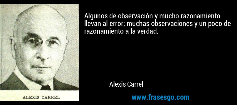 Algunos de observación y mucho razonamiento llevan al error; muchas observaciones y un poco de razonamiento a la verdad. – Alexis Carrel