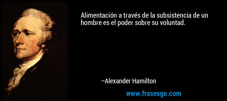 Alimentación a través de la subsistencia de un hombre es el poder sobre su voluntad. – Alexander Hamilton