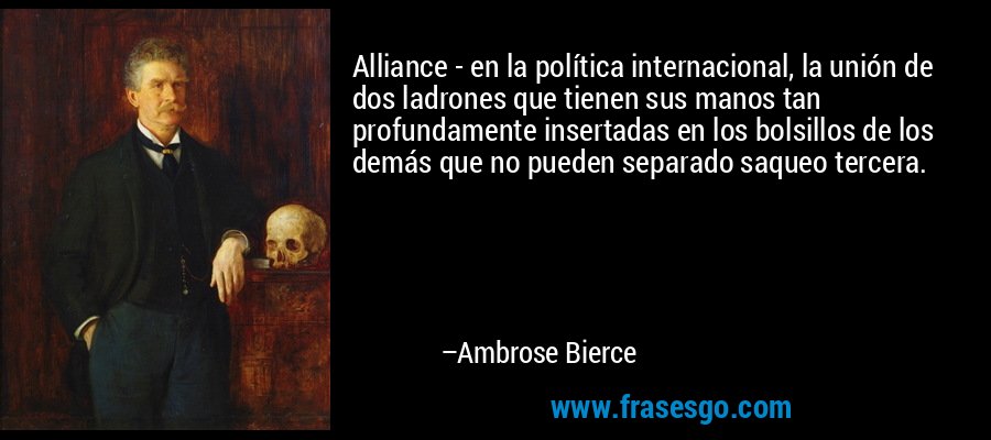 Alliance - en la política internacional, la unión de dos ladrones que tienen sus manos tan profundamente insertadas en los bolsillos de los demás que no pueden separado saqueo tercera. – Ambrose Bierce