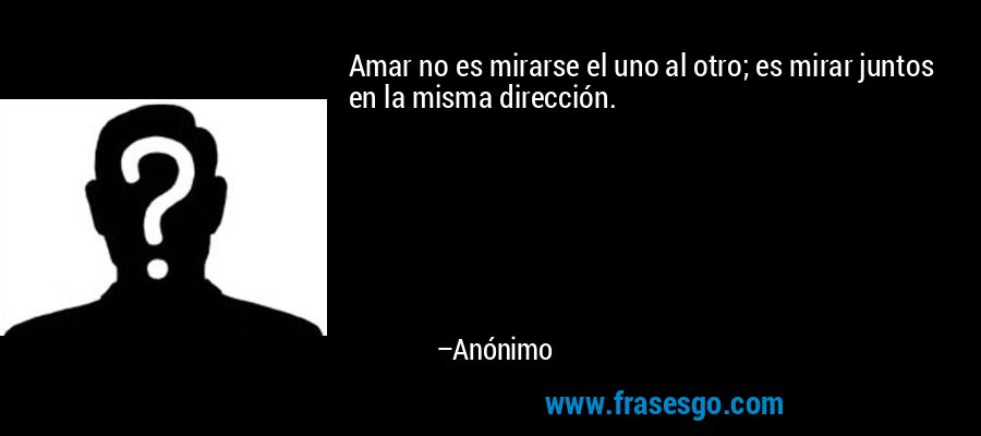 Amar no es mirarse el uno al otro; es mirar juntos en la misma dirección. – Anónimo