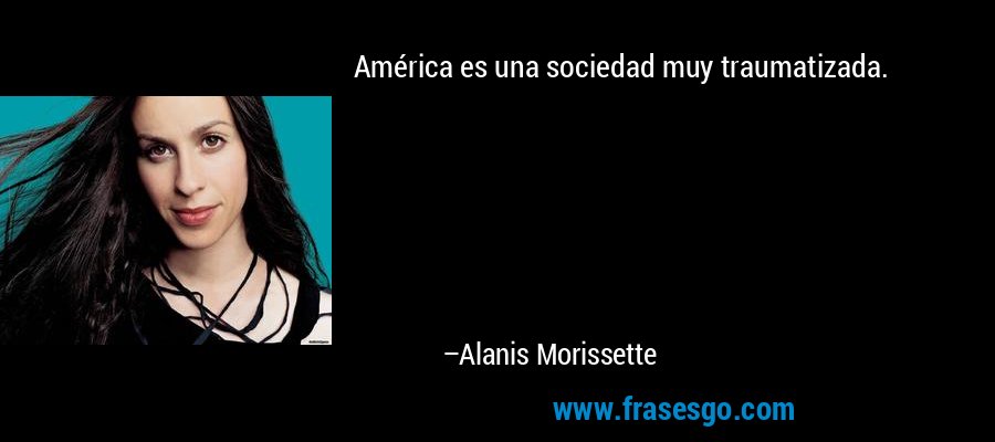 América es una sociedad muy traumatizada. – Alanis Morissette