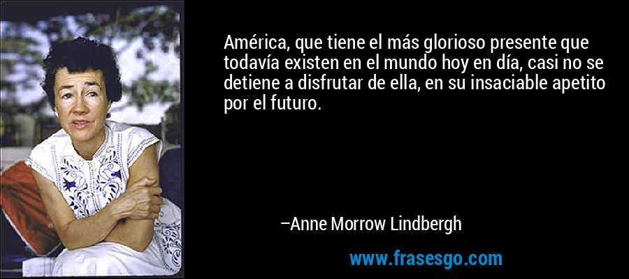 América, que tiene el más glorioso presente que todavía existen en el mundo hoy en día, casi no se detiene a disfrutar de ella, en su insaciable apetito por el futuro. – Anne Morrow Lindbergh