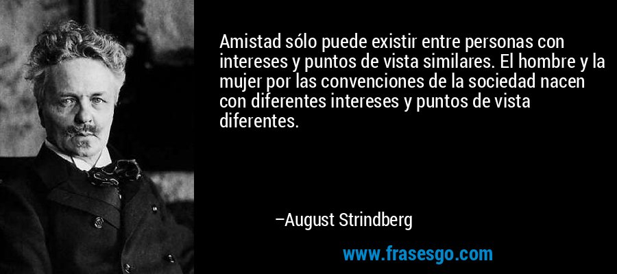 Amistad sólo puede existir entre personas con intereses y puntos de vista similares. El hombre y la mujer por las convenciones de la sociedad nacen con diferentes intereses y puntos de vista diferentes. – August Strindberg