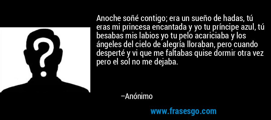 Anoche soñé contigo; era un sueño de hadas, tú eras mi princesa encantada y yo tu príncipe azul, tú besabas mis labios yo tu pelo acariciaba y los ángeles del cielo de alegría lloraban, pero cuando desperté y vi que me faltabas quise dormir otra vez pero el sol no me dejaba. – Anónimo